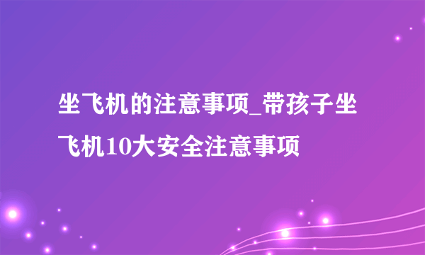 坐飞机的注意事项_带孩子坐飞机10大安全注意事项