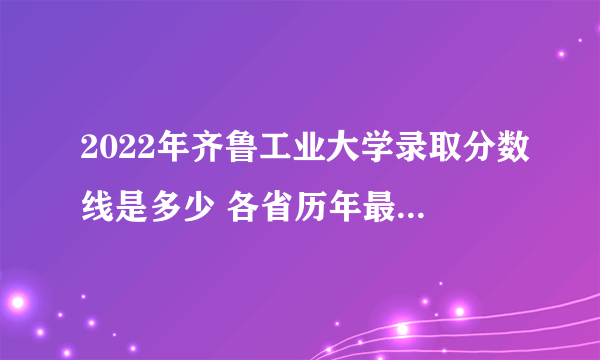 2022年齐鲁工业大学录取分数线是多少 各省历年最低分数线