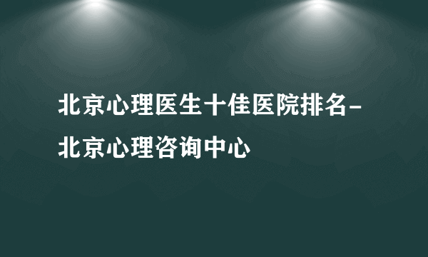 北京心理医生十佳医院排名-北京心理咨询中心