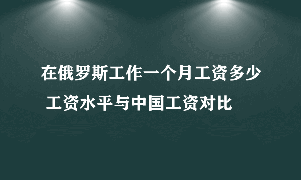 在俄罗斯工作一个月工资多少 工资水平与中国工资对比