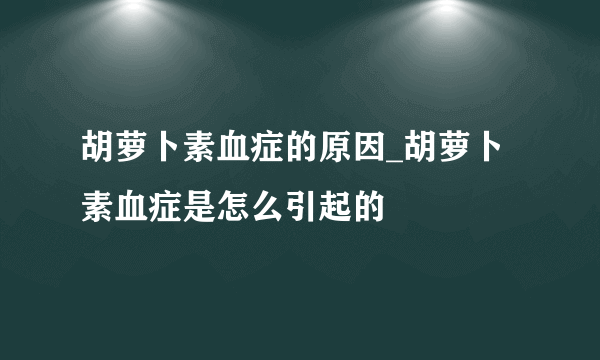 胡萝卜素血症的原因_胡萝卜素血症是怎么引起的