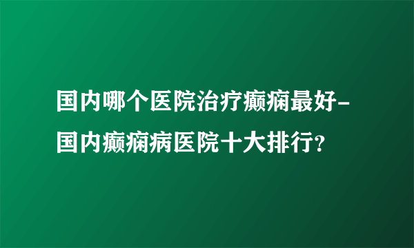 国内哪个医院治疗癫痫最好-国内癫痫病医院十大排行？