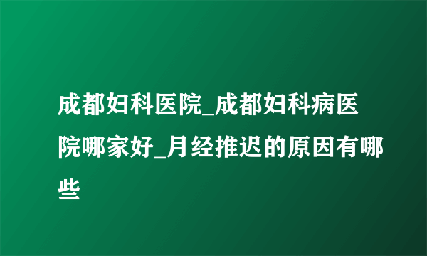 成都妇科医院_成都妇科病医院哪家好_月经推迟的原因有哪些