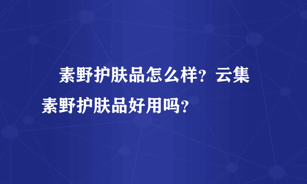 ​素野护肤品怎么样？云集​素野护肤品好用吗？