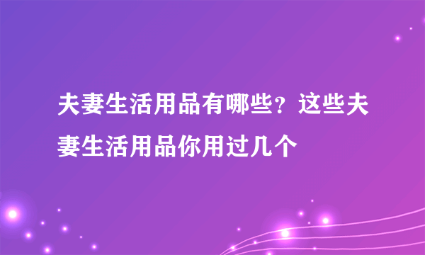 夫妻生活用品有哪些？这些夫妻生活用品你用过几个