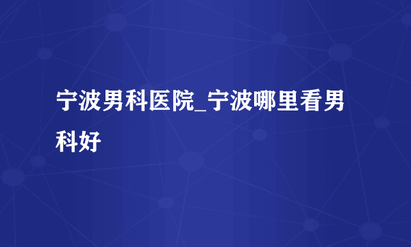 宁波男科医院_宁波哪里看男科好