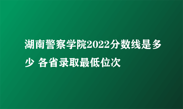 湖南警察学院2022分数线是多少 各省录取最低位次