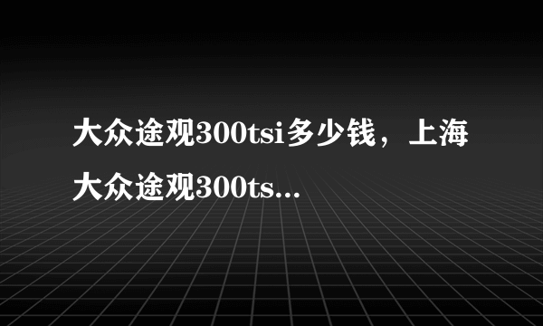 大众途观300tsi多少钱，上海大众途观300tsi多少钱