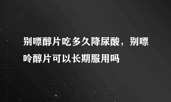 别嘌醇片吃多久降尿酸，别嘌呤醇片可以长期服用吗