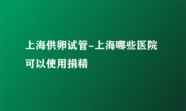 上海供卵试管-上海哪些医院可以使用捐精