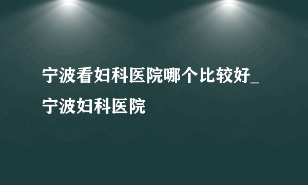 宁波看妇科医院哪个比较好_宁波妇科医院