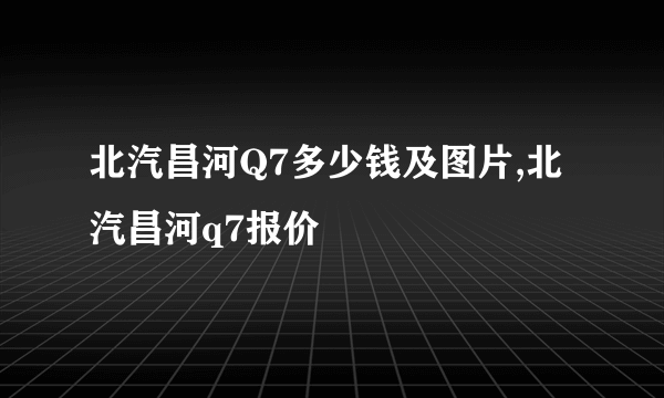 北汽昌河Q7多少钱及图片,北汽昌河q7报价