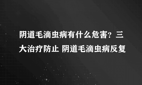 阴道毛滴虫病有什么危害？三大治疗防止 阴道毛滴虫病反复