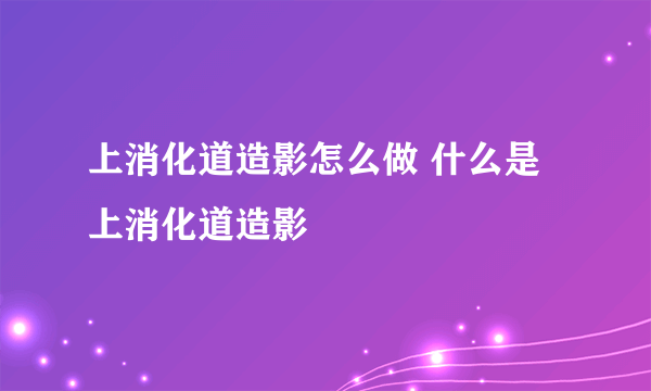 上消化道造影怎么做 什么是上消化道造影