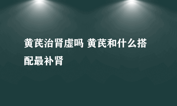 黄芪治肾虚吗 黄芪和什么搭配最补肾