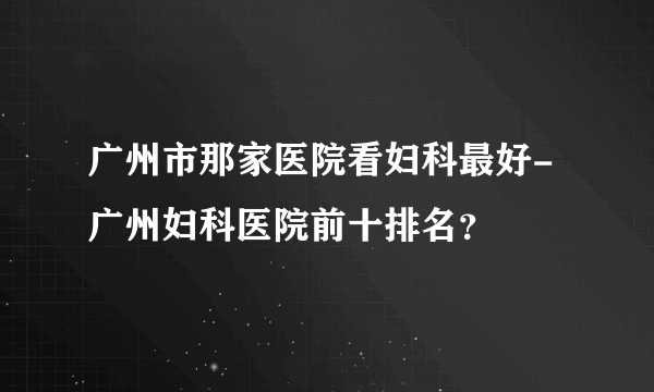 广州市那家医院看妇科最好-广州妇科医院前十排名？