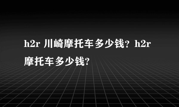 h2r 川崎摩托车多少钱？h2r摩托车多少钱?