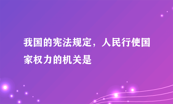 我国的宪法规定，人民行使国家权力的机关是