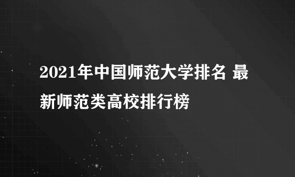 2021年中国师范大学排名 最新师范类高校排行榜