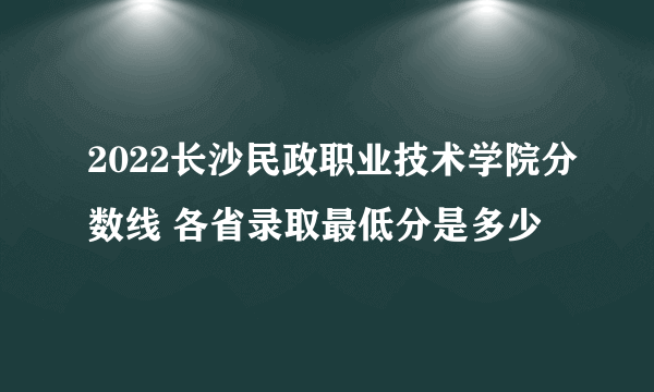 2022长沙民政职业技术学院分数线 各省录取最低分是多少