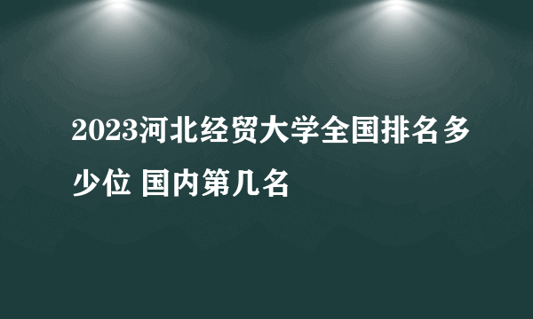 2023河北经贸大学全国排名多少位 国内第几名