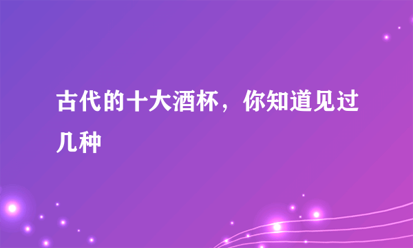 古代的十大酒杯，你知道见过几种