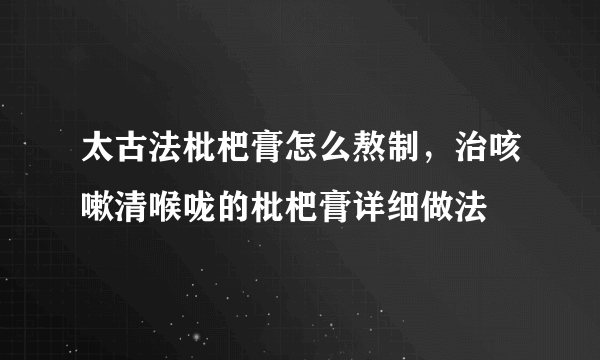 太古法枇杷膏怎么熬制，治咳嗽清喉咙的枇杷膏详细做法