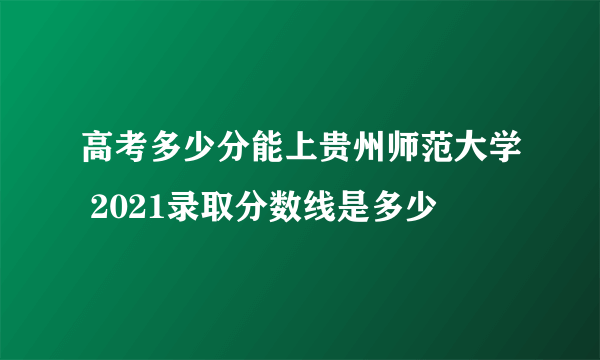 高考多少分能上贵州师范大学 2021录取分数线是多少