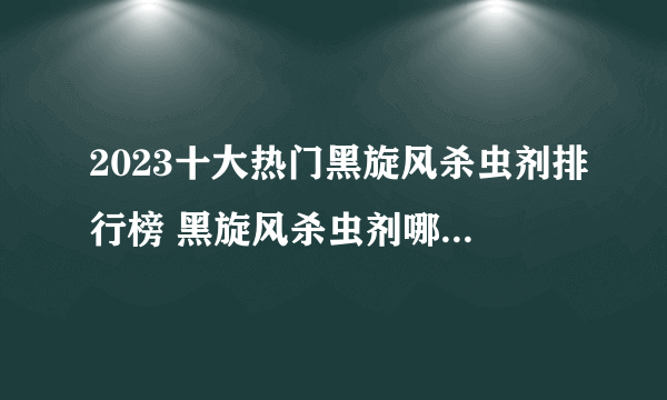 2023十大热门黑旋风杀虫剂排行榜 黑旋风杀虫剂哪款好【TOP榜】