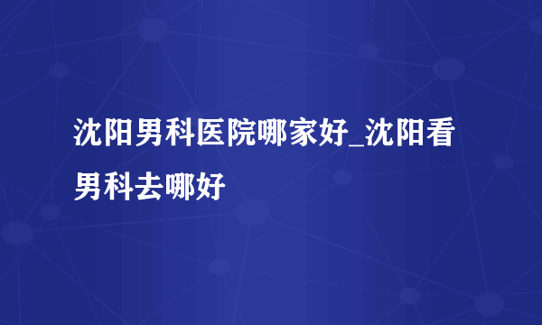 沈阳男科医院哪家好_沈阳看男科去哪好