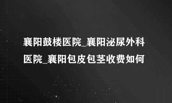 襄阳鼓楼医院_襄阳泌尿外科医院_襄阳包皮包茎收费如何