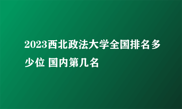 2023西北政法大学全国排名多少位 国内第几名