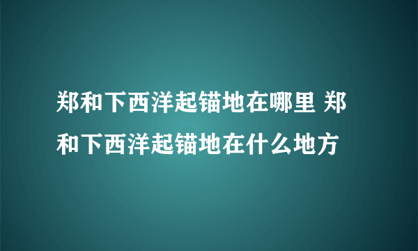 郑和下西洋起锚地在哪里 郑和下西洋起锚地在什么地方