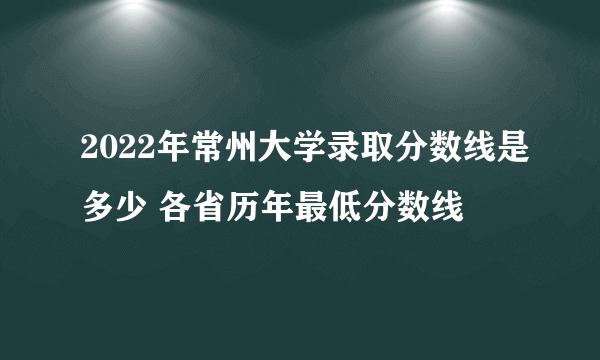 2022年常州大学录取分数线是多少 各省历年最低分数线