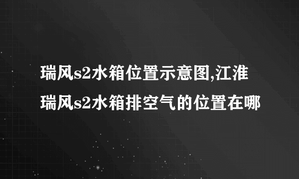 瑞风s2水箱位置示意图,江淮瑞风s2水箱排空气的位置在哪