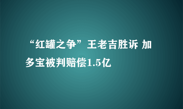 “红罐之争”王老吉胜诉 加多宝被判赔偿1.5亿