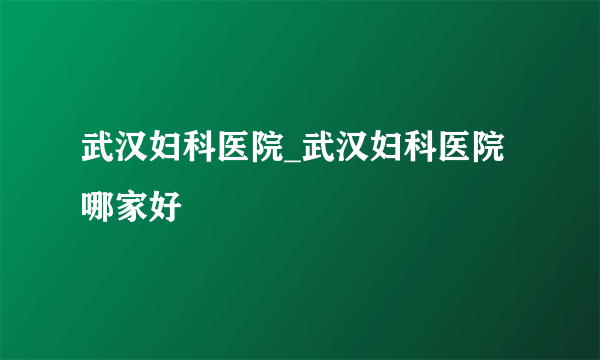 武汉妇科医院_武汉妇科医院哪家好