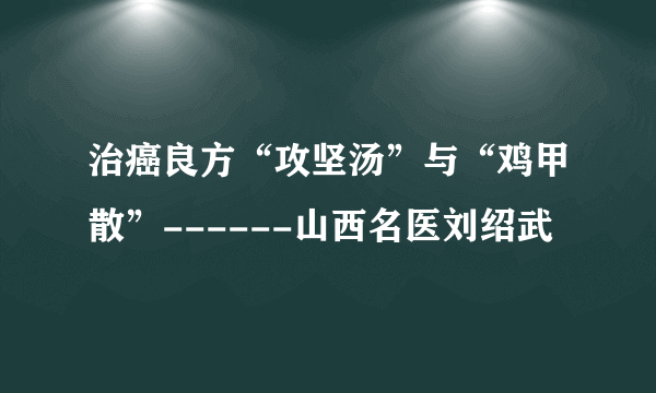 治癌良方“攻坚汤”与“鸡甲散”------山西名医刘绍武