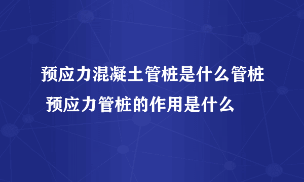 预应力混凝土管桩是什么管桩 预应力管桩的作用是什么