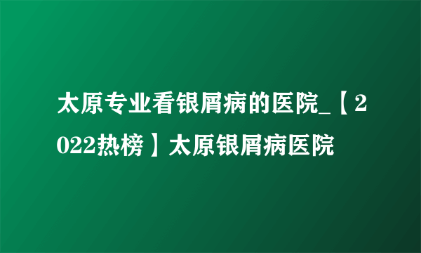 太原专业看银屑病的医院_【2022热榜】太原银屑病医院