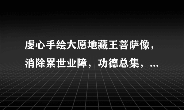 虔心手绘大愿地藏王菩萨像，消除累世业障，功德总集，满愿第一！