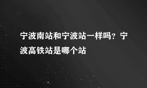 宁波南站和宁波站一样吗？宁波高铁站是哪个站