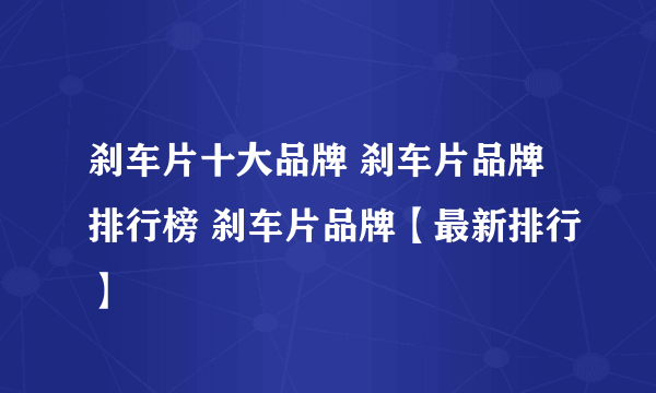 刹车片十大品牌 刹车片品牌排行榜 刹车片品牌【最新排行】