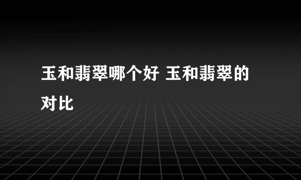 玉和翡翠哪个好 玉和翡翠的对比