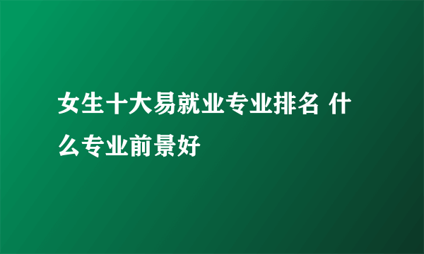 女生十大易就业专业排名 什么专业前景好