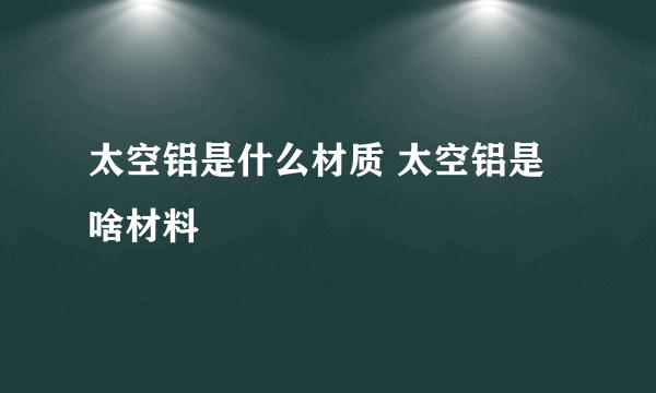 太空铝是什么材质 太空铝是啥材料