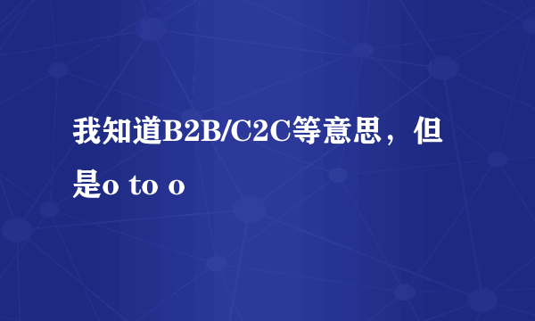 我知道B2B/C2C等意思，但是o to o