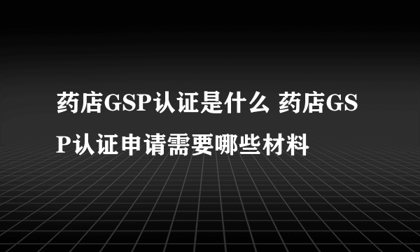 药店GSP认证是什么 药店GSP认证申请需要哪些材料