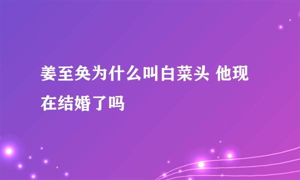 姜至奂为什么叫白菜头 他现在结婚了吗