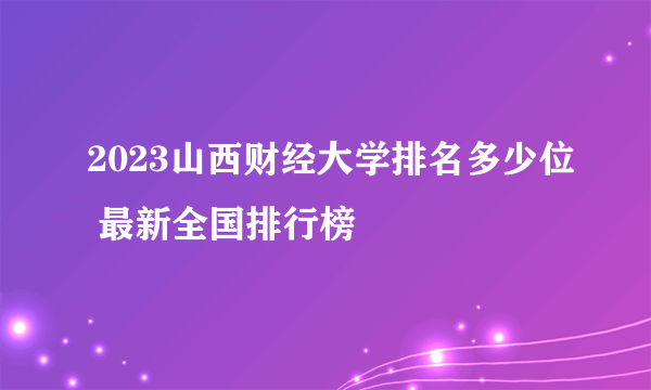 2023山西财经大学排名多少位 最新全国排行榜